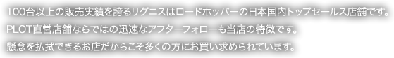 100台以上の販売実績を誇るリグニスはロードホッパーの日本国内トップセールス店舗です。PLOT直営店舗ならではの迅速なアフターフォローも当店の特徴です。懸念を払拭できるお店だからこそ多くの方にお買い求められています。