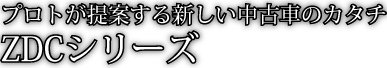 プロトが提案する新しい中古車のカタチ ZDCシリーズ